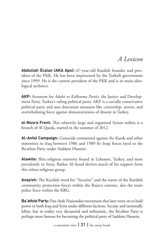 A Lexicon  Abdullah Gcalan (AKA Apo): 67-year-old Kurdish founder and pres- ident of the PKK. He has been imprisoned by the Tarkish government since 1999, He is the current president of the PKK and isits main ideo- logical archirect.  AKP: Actonym for Adalet ve Kalknma Partisi, the Justice and Develop- ment Party, Turkey’s ruling political party. AKP is a socially conservarive political party and uses draconian measures like censorship, arrests, and overwhelming force against demonstrations of dissent in Turkey.  al-Nusra Front: This relatively large and organized Syrian militia s a branch of Al Qaeda, started in the summer of 2012,  Al-Anfal Campaign: Genocide committed against the Kurds and other minorities in Iraq between 1986 and 1989 by Iraqi forces loyal to the Baathist Party under Saddam Hussein.  Alawite: Shia religious minority found in Lebanon, Turkey, and most prevalenly in Syria. Bashar Al-Assad derives much of his support from this echno-religious group.  Asayish: The Kurdish word for “Security” and the name of the Kurdish commanity protection forces within the Rojava cantons, also the main police force within the KRG  Ba’athist Party: Pan-Arab Nationalist movement that lrer went on to hold power in both Iraq and Syria under different factions. Secular and nominally lefist, but in realty very dictatorial and milicaristic, the Baathist Party is perhaps most famous for becoming the politial party of Saddam Husscin.  amountain river | 31 | has many bends 
